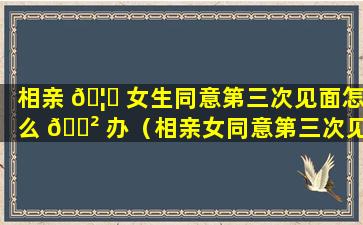 相亲 🦆 女生同意第三次见面怎么 🌲 办（相亲女同意第三次见面成功几率大么）